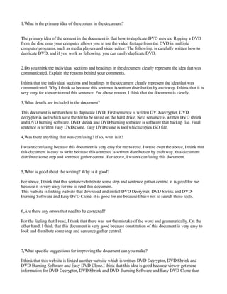 1.What is the primary idea of the content in the document?


The primary idea of the content in the document is that how to duplicate DVD movies. Ripping a DVD
from the disc onto your computer allows you to use the video footage from the DVD in multiple
computer programs, such as media players and video editor. The following, is carefully written how to
duplicate DVD, and if you work as following, you can easily duplicate DVD.


2.Do you think the individual sections and headings in the document clearly represent the idea that was
communicated. Explain the reasons behind your comments.

I think that the individual sections and headings in the document clearly represent the idea that was
communicated. Why I think so because this sentence is written distribution by each way. I think that it is
very easy for viewer to read this sentence. For above reason, I think that the document is clearly.

3,What details are included in the document?

This document is written how to duplicate DVD. First sentence is written DVD decrypter. DVD
decrypter is tool which save the file to be saved on the hard drive. Next sentence is written DVD shrink
and DVD burning software. DVD shrink and DVD burning software is software that backup file. Final
sentence is written Easy DVD clone. Easy DVD clone is tool which copies ISO file.

4,Was there anything that was confusing? If so, what is it?

I wasn't confusing because this document is very easy for me to read. I wrote even the above, I think that
this document is easy to write because this sentence is written distribution by each way. this document
distribute some step and sentence gather central. For above, I wasn't confusing this document.


5,What is good about the writing? Why is it good?

For above, I think that this sentence distribute some step and sentence gather central. it is good for me
because it is very easy for me to read this document.
This website is linking website that download and install DVD Decrypter, DVD Shrink and DVD-
Burning Software and Easy DVD Clone. it is good for me because I have not to search those tools.


6,Are there any errors that need to be corrected?

For the feeling that I read, I think that there was not the mistake of the word and grammatically. On the
other hand, I think that this document is very good because constitution of this document is very easy to
look and distribute some step and sentence gather central.



7,What specific suggestions for improving the document can you make?

I think that this website is linked another website which is written DVD Decrypter, DVD Shrink and
DVD-Burning Software and Easy DVD Clone.I think that this idea is good because viewer get more
information for DVD Decrypter, DVD Shrink and DVD-Burning Software and Easy DVD Clone than
 