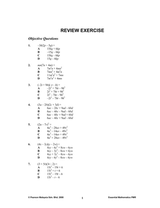 REVIEW EXERCISE
Objective Questions
1.      –3k(2p – 5q) =
        A      15kq + 6kp
        B      –15q – 6kp
        C      15kq – 6kp
        D      15q – 6kp

2.      mn(7n + 4m) =
        A      7m2n + 4mn2
        B      7mn2 + 4m2n
        C      11m2n2 + 7mn
        D      7m2n2 + 4mn

3.      (–2t + 9h)(–t – h) =
        A       –2t2 + 7ht – 9h2
        B       2t2 + 7ht + 9h2
        C       2t2 – 7ht – 9h2
        D       –2t2 – 7ht – 9h2

4.      (3a – 2b)(2c + 3d) =
        A       6ac – 2bc + 9ad – 6bd
        B       6ac – 4bc – 9ad – 6bd
        C       6ac – 4bc + 9ad + 6bd
        D       6ac – 4bc + 9ad – 6bd

5.      (2u – 7v)2 =
        A       4u2 – 28uv + 49v2
        B       4u2 – 14uv – 49v2
        C       4u2 – 14uv + 49v2
        D       4u2 + 28uv – 49v2

6.      (4x – 3y)(y – 2w) =
        A       4xy – 6y2 + 8xw – 6yw
        B       4xy – 3y2 – 8xw + 6yw
        C       4xy + 3y2 – 8xw – 6yw
        D       4xy – 6y2 – 8xw – 6yw

7.      (3 + 5t)(3t – 2) =
        A        15t2 – 19t + 6
        B        15t2 + t + 6
        C        15t2 – 19t – 6
        D        15t2 – t – 6




© Pearson Malaysia Sdn. Bhd. 2008       1       Essential Mathematics PMR
 