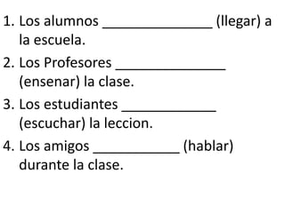1. Los alumnos ______________ (llegar) a
   la escuela.
2. Los Profesores ______________
   (ensenar) la clase.
3. Los estudiantes ____________
   (escuchar) la leccion.
4. Los amigos ___________ (hablar)
   durante la clase.
 