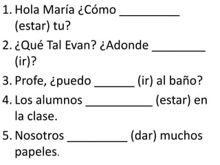 1. Hola María ¿Cómo _________
   (estar) tu?
2. ¿Qué Tal Evan? ¿Adonde ________
   (ir)?
3. Profe, ¿puedo ______ (ir) al baño?
4. Los alumnos __________ (estar) en
   la clase.
5. Nosotros _________ (dar) muchos
   papeles.
 