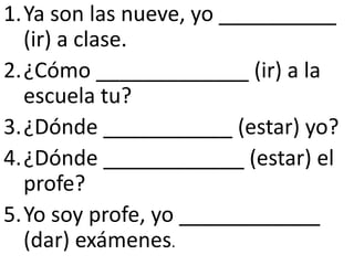 1.Ya son las nueve, yo __________
  (ir) a clase.
2.¿Cómo _____________ (ir) a la
  escuela tu?
3.¿Dónde ___________ (estar) yo?
4.¿Dónde ____________ (estar) el
  profe?
5.Yo soy profe, yo ____________
  (dar) exámenes.
 