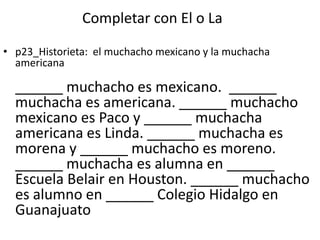 Completar con El o La

• p23_Historieta: el muchacho mexicano y la muchacha
  americana

  ______ muchacho es mexicano. ______
  muchacha es americana. ______ muchacho
  mexicano es Paco y ______ muchacha
  americana es Linda. ______ muchacha es
  morena y ______ muchacho es moreno.
  ______ muchacha es alumna en ______
  Escuela Belair en Houston. ______ muchacho
  es alumno en ______ Colegio Hidalgo en
  Guanajuato
 