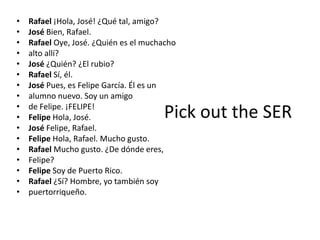 •   Rafael ¡Hola, José! ¿Qué tal, amigo?
•   José Bien, Rafael.
•   Rafael Oye, José. ¿Quién es el muchacho
•   alto allí?
•   José ¿Quién? ¿El rubio?
•   Rafael Sí, él.
•   José Pues, es Felipe García. Él es un
•   alumno nuevo. Soy un amigo
•   de Felipe. ¡FELIPE!
•   Felipe Hola, José.                 Pick out the SER
•   José Felipe, Rafael.
•   Felipe Hola, Rafael. Mucho gusto.
•   Rafael Mucho gusto. ¿De dónde eres,
•   Felipe?
•   Felipe Soy de Puerto Rico.
•   Rafael ¿Sí? Hombre, yo también soy
•   puertorriqueño.
 