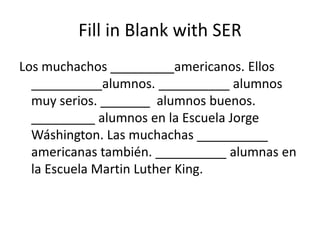 Fill in Blank with SER
Los muchachos _________americanos. Ellos
  __________alumnos. __________ alumnos
  muy serios. _______ alumnos buenos.
  _________ alumnos en la Escuela Jorge
  Wáshington. Las muchachas __________
  americanas también. __________ alumnas en
  la Escuela Martin Luther King.
 