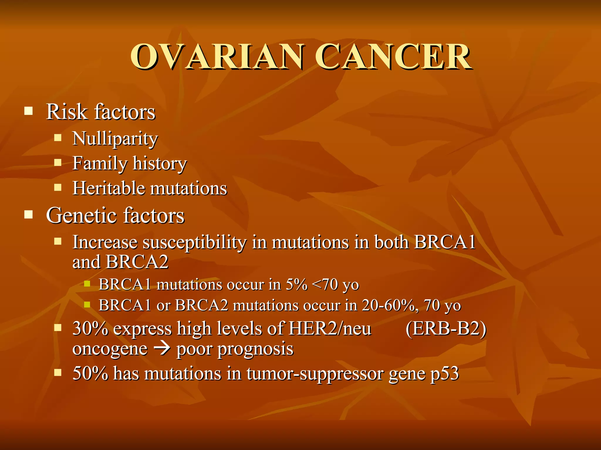 OVARIAN CANCER Risk factors Nulliparity Family history Heritable mutations Genetic factors Increase susceptibility in mutations in both BRCA1 and BRCA2  BRCA1 mutations occur in 5% <70 yo BRCA1 or BRCA2 mutations occur in 20-60%, 70 yo  30% express high levels of HER2/neu  (ERB-B2) oncogene    poor prognosis 50% has mutations in tumor-suppressor gene p53 