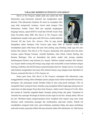 “LIKA-LIKU KEHIDUPAN PENGUIN YANG KERAS”
       March of The Penguins adalah salah satu contoh dari film
dokumenter yang fenomenal, inspiratif, dan mengharukan untuk
ditonton. Film dokumenter berdurasi 80 menit ini merupakan film
yang telah memperoleh Academy Award untuk kategori Film
Dokumenter Terbaik Tahun 2006 dan sejumlah penghargaan
bergengsi lainnya, seperti BAFTA Award dan CESAR Award. Pada
bulan November tahun 2006, film March of The Penguins telah
diadaptasikan menjadi video game oleh DSI Games melalui platform
Nintendo DS dan Game Boy Advance. Film ini juga pernah
ditampilkan dalam Sundance Film Festival pada tahun 2005 di Amerika Serikat dan
mendapatkan pujian tidak hanya dari para tamu penting yang diundang, tetapi juga dari para
kritikus film sedunia. Film March of The Penguins dinarasikan oleh sejumlah aktor dan aktris
ternama, seperti Morgan Freeman, Amitabh Bachchan, Jules Sitruk, Charles Berling, dan
Romane Bohringer. Film ini disutradarai dan ditulis sendiri oleh seorang sutradara
berkebangsaan Perancis yang bernama Luc Jacquet. Sebelum menjadi sutradara film terkenal,
Luc Jacquet adalah seorang ahli biologi yang sangat suka menyelidiki sesuatu berkaitan dengan
binatang, tumbuhan, dan hal-hal lainnya yang bertemakan alam liar. Sampai saat ini, Luc Jacquet
telah berhasil menghasilkan lima karya film terkenal lainnya yang sebagian besar diproduksi di
Perancis, termasuk film March of The Penguins ini.
       Secara garis besar, film March of The Penguins merupakan film dokumenter yang
menggambarkan tentang siklus kehidupan spesies penguin kaisar dalam memperoleh keturunan,
bermigrasi, dan perjuangan mereka bertahan hidup di alam yang penuh tantangan. Film ini
mengambil lokasi syuting di benua Antartika yang merupakan habitat lingkungan paling keras di
muka bumi ini dekat dengan Pusat Ilmu Sains Perancis, Adelie Land’s Dumont d’Urville. Iklim
dan suasana di Antartika sangatlah dingin, berangin, paling kering, dan gelap. Temperatur di
Antartika bisa mencapai 80 derajat di bawah nol dan angin di sini bisa bertiup sekitar 100 mil
per jam. Meskipun begitu, penguin-penguin kaisar mengikuti pola migrasi yang sama setiap
tahunnya untuk menemukan pasangan dan membesarkan anak-anak mereka. Sebuah hal
menakjubkan mengenai kisah cinta, ujian ketahanan, perjalanan hidup, dan upaya melindungi
anak-anak mereka yang akan dilihat oleh para penonton dalam film dokumenter ini. Oleh karena

                                                                                             1
 