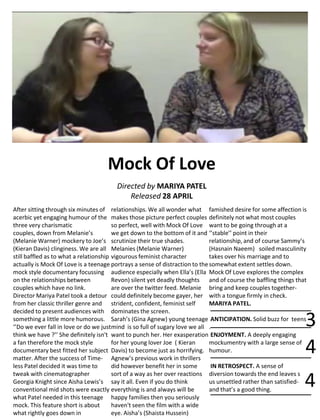 Mock Of Love
Directed by MARIYA PATEL
Released 28 APRIL
After sitting through six minutes of
acerbic yet engaging humour of the
three very charismatic
couples, down from Melanie’s
(Melanie Warner) mockery to Joe’s
(Kieran Davis) clinginess. We are all
still baffled as to what a relationship
actually is Mock Of Love is a teenage
mock style documentary focussing
on the relationships between
couples which have no link.
Director Mariya Patel took a detour
from her classic thriller genre and
decided to present audiences with
something a little more humorous.
‘’Do we ever fall in love or do we just
think we have ?’’ She definitely isn't
a fan therefore the mock style
documentary best fitted her subject
matter. After the success of Time-
less Patel decided it was time to
tweak with cinematographer
Georgia Knight since Aisha Lewis’s
conventional mid shots were exactly
what Patel needed in this teenage
mock. This feature short is about
what rightly goes down in
relationships. We all wonder what
makes those picture perfect couples
so perfect, well with Mock Of Love
we get down to the bottom of it and
scrutinize their true shades.
Melanies (Melanie Warner)
vigourous feminist character
portrays a sense of distraction to the
audience especially when Ella’s (Ella
Revon) silent yet deadly thoughts
are over the twitter feed. Melanie
could definitely become gayer, her
strident, confident, feminist self
dominates the screen.
Sarah’s (Gina Agnew) young teenage
mind is so full of sugary love we all
want to punch her. Her exasperation
for her young lover Joe ( Kieran
Davis) to become just as horrifying.
Agnew’s previous work in thrillers
did however benefit her in some
sort of a way as her over reactions
say it all. Even if you do think
everything is and always will be
happy families then you seriously
haven't seen the film with a wide
eye. Aisha’s (Shaista Hussein)
famished desire for some affection is
definitely not what most couples
want to be going through at a
‘’stable’’ point in their
relationship, and of course Sammy’s
(Hasnain Naeem) soiled masculinity
takes over his marriage and to
somewhat extent settles down.
Mock Of Love explores the complex
and of course the baffling things that
bring and keep couples together-
with a tongue firmly in check.
MARIYA PATEL.
ANTICIPATION. Solid buzz for teens
.
ENJOYMENT. A deeply engaging
mockumentry with a large sense of
humour.
IN RETROSPECT. A sense of
diversion towards the end leaves s
us unsettled rather than satisfied-
and that’s a good thing.
3
4
4
 