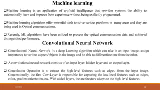4/17/2024 13
Machine learning is an application of artificial intelligence that provides systems the ability to
automatically learn and improve from experience without being explicitly programmed.
Machine learning algorithms offer powerful tools to solve various problems in many areas and they are
being used in Optical communications.
 Recently, ML algorithms have been utilized to process the optical communication data and achieved
distinguished performance.
Machine learning
Convolutional Neural Network
 Convolutional Neural Network is a deep Learning algorithm which can take in an input image, assign
importance to various aspects/objects in the image and be able to differentiate one from the other.
 A convolutional neural network consists of an input layer, hidden layer and an output layer.
 Convolution Operation is to extract the high-level features such as edges, from the input image.
Conventionally, the first ConvLayer is responsible for capturing the low-level features such as edges,
color, gradient orientation, etc. With added layers, the architecture adapts to the high-level features
 