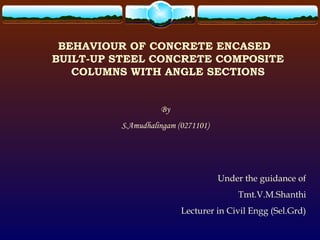 BEHAVIOUR OF CONCRETE ENCASED
BUILT-UP STEEL CONCRETE COMPOSITE
COLUMNS WITH ANGLE SECTIONS
By
S.Amudhalingam (0271101)
Under the guidance of
Tmt.V.M.Shanthi
Lecturer in Civil Engg (Sel.Grd)
 