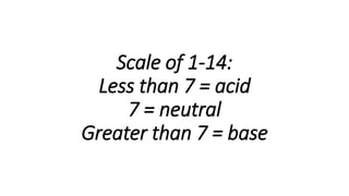 Scale of 1-14:
Less than 7 = acid
7 = neutral
Greater than 7 = base
 