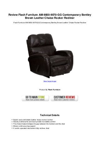 Review Flash Furniture AM-9850-9070-GG Contemporary Bentley
Brown Leather Chaise Rocker Recliner
Flash Furniture AM-9850-9070-GG Contemporary Bentley Brown Leather Chaise Rocker Recliner
View large image
Product By Flash Furniture
Technical Details
Stylish and comfortable leather chaise rocker recliner
Heavily stuffed arms and back provide incredible comfort
The chaise feature bridges the gap between the footrest and the chair
Allows continuous leg support
H and le operated mechanism fully reclines chair
 