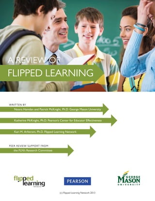 Noora Hamdan and Patrick McKnight, Ph.D. George Mason University
PEER REVIEW SUPPORT FROM
	 the FLN’s Research Committee
Kari M. Arfstrom, Ph.D. Flipped Learning Network
FLIPPED LEARNING
Katherine McKnight, Ph.D. Pearson’s Center for Educator Effectiveness
WRITTEN BY
A REVIEW OF
(c) Flipped Learning Network 2013
 