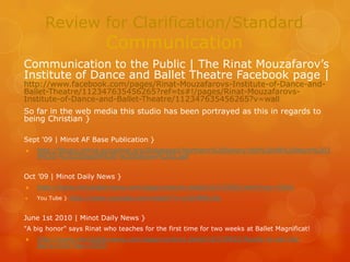 Review for Clarification/StandardCommunication Communication to the Public | The Rinat Mouzafarov’s Institute of Dance and Ballet Theatre Facebook page | http://www.facebook.com/pages/Rinat-Mouzafarovs-Institute-of-Dance-and-Ballet-Theatre/112347635456265?ref=ts#!/pages/Rinat-Mouzafarovs-Institute-of-Dance-and-Ballet-Theatre/112347635456265?v=wall So far in the web media this studio has been portrayed as this in regards to being Christian }   Sept '09 | Minot AF Base Publication }  http://library.minot.accqolnet.org/Databases/Northern%20Sentry/Vol%2048%20Num%2039%20-%2025Sep09%20-%20Section%202.pdf   Oct ’09 | Minot Daily News }  http://www.minotdailynews.com/page/content.detail/id/533565.html?nav=5001 You Tube } http://www.youtube.com/watch?v=yIyHR6lyitg   June 1st 2010 | Minot Daily News }  "A big honor" says Rinat who teaches for the first time for two weeks at Ballet Magnificat! http://www.minotdailynews.com/page/content.detail/id/539832/Ready-to-set-the-barre.html?nav=5005 
