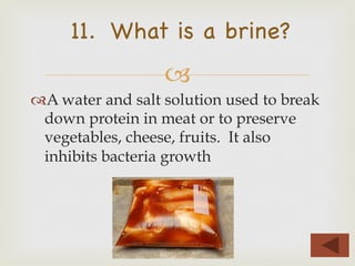 –
11. What is a brine?
™ A water and salt solution used to break
down protein in meat or to preserve
vegetables, cheese, fruits. It also
inhibits bacteria growth
 