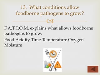 –
F.A.T.T.O.M. explains what allows foodborne
pathogens to grow:
Food Acidity Time Temperature Oxygen
Moisture
13. What conditions allow
foodborne pathogens to grow?
 