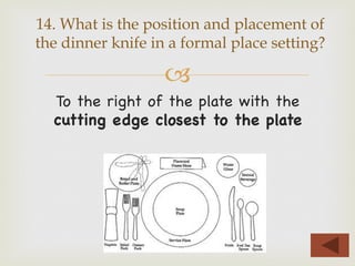 –
To the right of the plate with the
cutting edge closest to the plate
14. What is the position and placement of
the dinner knife in a formal place setting?
 