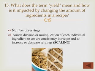 –
™ Number of servings
™  correct division or multiplication of each individual
ingredient to ensure consistency in recipe and to
increase or decrease servings (SCALING)
15. What does the term "yield" mean and how
is it impacted by changing the amount of
ingredients in a recipe?
 