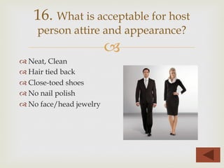 –
™ Neat, Clean
™ Hair tied back
™ Close-toed shoes
™ No nail polish
™ No face/head jewelry
16. What is acceptable for host
person attire and appearance?
 