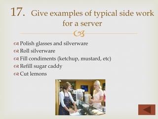–
™ Polish glasses and silverware
™ Roll silverware
™ Fill condiments (ketchup, mustard, etc)
™ Refill sugar caddy
™ Cut lemons
17. Give examples of typical side work
for a server
 