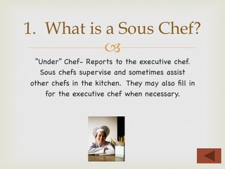 –
“Under” Chef- Reports to the executive chef.
Sous chefs supervise and sometimes assist
other chefs in the kitchen. They may also ﬁll in
for the executive chef when necessary.
1. What is a Sous Chef?
 