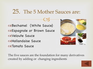 –
™ Bechamel (White Sauce)
™ Espagnole or Brown Sauce
™ Veloute Sauce
™ Hollandaise Sauce
™ Tomato Sauce
The five sauces are the foundation for many derivatives
created by adding or changing ingredients
25. The 5 Mother Sauces are:
 