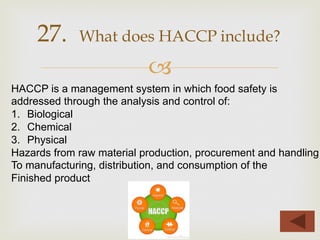–
27. What does HACCP include?
HACCP is a management system in which food safety is
addressed through the analysis and control of:
1.  Biological
2.  Chemical
3.  Physical
Hazards from raw material production, procurement and handling
To manufacturing, distribution, and consumption of the
Finished product
 