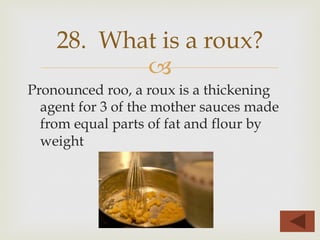 –
Pronounced roo, a roux is a thickening
agent for 3 of the mother sauces made
from equal parts of fat and flour by
weight
28. What is a roux?
 