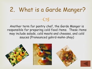 –
Another term for pantry chef, the Garde Manger is
responsible for preparing cold food items. These items
may include salads, cold meats and cheeses, and cold
sauces (Pronounced gahrd-mohn-zhay)
2. What is a Garde Manger?
 