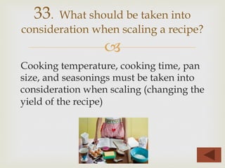 –
Cooking temperature, cooking time, pan
size, and seasonings must be taken into
consideration when scaling (changing the
yield of the recipe)
33. What should be taken into
consideration when scaling a recipe?
 