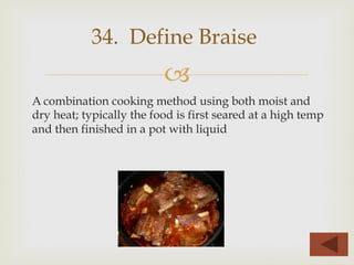–
A combination cooking method using both moist and
dry heat; typically the food is first seared at a high temp
and then finished in a pot with liquid
34. Define Braise
 