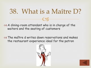 –
™ A dining-room attendant who is in charge of the
waiters and the seating of customers
™ The maître d writes down reservations and makes
the restaurant experience ideal for the patron
38. What is a Maître D?
 