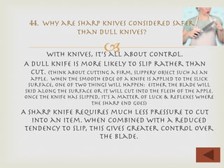 –With knives, it’s all about control.
A dull knife is more likely to slip rather than
cut. (think about cutting a ﬁrm, slippery object such as an
apple. When the smooth edge of a knife is applied to the slick
surface, one of two things will happen: either the blade will
skid along the surface or it will cut into the ﬂesh of the apple.
Once the knife has slipped, it’s a matter of luck & reﬂexes where
the sharp end goes)
A sharp knife requires much less pressure to cut
into an item. When combined with a reduced
tendency to slip, this gives greater control over
the blade.

44. Why are sharp knives considered safer
than dull knives?
 