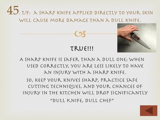 –
True!!!

A sharp knife is safer than a dull one; when
used correctly, you are less likely to have
an injury with a sharp knife.
So, keep your knives sharp, practice safe
cutting techniques, and your chances of
injury in the kitchen will drop signiﬁcantly
“Dull Knife, dull chef”
45. t/f: a sharp knife applied directly to your skin
will cause more damage than a dull knife.
 