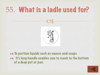 –
™ To portion liquids such as sauces and soups
™  It’s long handle enables you to reach to the bottom
of a deep pot or pan.
55. What is a ladle used for?
 