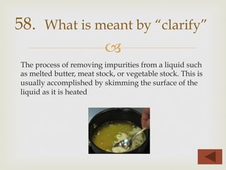 –
The process of removing impurities from a liquid such
as melted butter, meat stock, or vegetable stock. This is
usually accomplished by skimming the surface of the
liquid as it is heated
58. What is meant by “clarify”
 