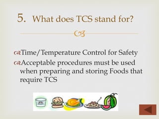 –
™ Time/Temperature Control for Safety
™ Acceptable procedures must be used
when preparing and storing Foods that
require TCS
5. What does TCS stand for?
 