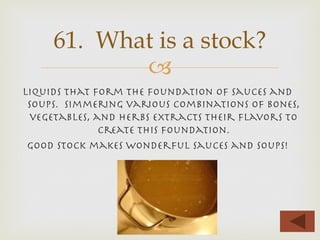 –
Liquids that form the foundation of sauces and
soups. Simmering various combinations of bones,
vegetables, and herbs extracts their ﬂavors to
create this foundation.
Good stock makes wonderful sauces and soups!
61. What is a stock?
 