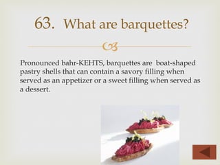 –
Pronounced bahr-KEHTS, barquettes are boat-shaped
pastry shells that can contain a savory filling when
served as an appetizer or a sweet filling when served as
a dessert.
63. What are barquettes?
 