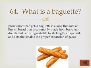 –
pronounced bae’get, a baguette is a long thin loaf of
French bread that is commonly made from basic lean
dough and is distinguishable by its length, crisp crust,
and slits that enable the proper expansion of gases
64. What is a baguette?
 