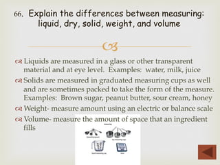 –
™ Liquids are measured in a glass or other transparent
material and at eye level. Examples: water, milk, juice
™ Solids are measured in graduated measuring cups as well
and are sometimes packed to take the form of the measure.
Examples: Brown sugar, peanut butter, sour cream, honey
™ Weight- measure amount using an electric or balance scale
™ Volume- measure the amount of space that an ingredient
fills
66. Explain the differences between measuring:
liquid, dry, solid, weight, and volume
 