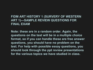 FIDM ART HISTORY 1 (SURVERY OF WESTERNFIDM ART HISTORY 1 (SURVERY OF WESTERN
ART 1)—SAMPLE REVIEW QUESTIONS FORART 1)—SAMPLE REVIEW QUESTIONS FOR
FINAL EXAMFINAL EXAM
Note: these are in a random order. Again, theNote: these are in a random order. Again, the
questions on the test will be in a multiple choicequestions on the test will be in a multiple choice
format, so if you can handle these are free answerformat, so if you can handle these are free answer
questions, you should have no problem on thequestions, you should have no problem on the
test. For help with possible essay questions, youtest. For help with possible essay questions, you
should look through the ppt review presentationsshould look through the ppt review presentations
for the various topics we have studied in class.for the various topics we have studied in class.
 