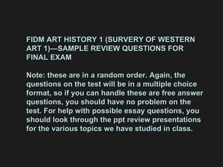 FIDM ART HISTORY 1 (SURVERY OF WESTERN ART 1)—SAMPLE REVIEW QUESTIONS FOR FINAL EXAM Note: these are in a random order. Again, the questions on the test will be in a multiple choice format, so if you can handle these are free answer questions, you should have no problem on the test. For help with possible essay questions, you should look through the ppt review presentations  for the various topics we have studied in class. 