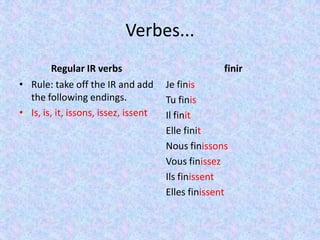Verbes...
         Regular IR verbs                           finir
• Rule: take off the IR and add       Je finis
  the following endings.              Tu finis
• Is, is, it, issons, issez, issent   Il finit
                                      Elle finit
                                      Nous finissons
                                      Vous finissez
                                      Ils finissent
                                      Elles finissent
 