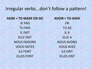Irregular verbs...don’t follow a pattern!
FAIRE = TO MAKE OR DO   AVOIR = TO HAVE
         JE FAIS               J’AI
         TU FAIS             TU AS
          IL FAIT             IL A
        ELLE FAIT            ELLE A
    NOUS FAISONS          NOUS AVONS
      VOUS FAITES          VOUS AVEZ
        ILS FONT            ILS ONT
      ELLES FONT           ELLES ONT
 