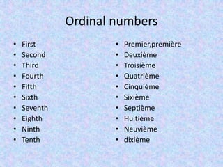 Ordinal numbers
•   First             •   Premier,première
•   Second            •   Deuxième
•   Third             •   Troisième
•   Fourth            •   Quatrième
•   Fifth             •   Cinquième
•   Sixth             •   Sixième
•   Seventh           •   Septième
•   Eighth            •   Huitième
•   Ninth             •   Neuvième
•   Tenth             •   dixième
 