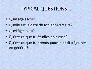 TYPICAL QUESTIONS...
•   Quel âge as-tu?
•   Quelle est la date de ton anniversaire?
•   Quel âge as-tu?
•   Qu'est-ce que tu étudies en classe?
•   Qu'est-ce que tu prends pour le petit déjeuner
    en général?
 