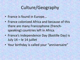 Culture/Geography
• France is found in Europe...
• France colonized Africa and because of this
  there are many Francophone (french-
  speaking) countries left in Africa.
• France’s Independence Day (Bastille Day) is
  July 14 – le 14 juillet
• Your birthday is called your “anniversaire”
 