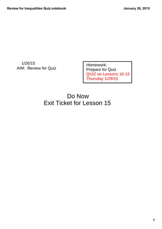 Review for Inequalities Quiz.notebook
1
January 26, 2015
1/26/15
AIM: Review for Quiz
Homework:
Prepare for Quiz
QUIZ on Lessons 10-15
Thursday 1/29/15
Do Now
Exit Ticket for Lesson 15
 