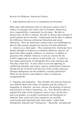 Review for Midterm, American Culture
1. Individualism and civic or community involvement.
What does individualism mean in American culture, how it
relates to concepts and values such as freedom, democracy,
civic responsibility, community involvement. Be able to
discuss how all this is related. Be able to discuss the concept of
social capital and its decline. Understand and be able to explain
the difference between utilitarian liberalism and moral
liberalism. How do Americans connect their own fulfillment to
that of other people, despite (or because of) individualism?
2. America as a land apart. This examines how Americans have
always thought of America as somehow different, special, set
apart from other people, cultures, or countries. It applies to
questions like whether America is seen as a haven for the
world’s oppressed, as a power in the world, etc. It refers to
how many generations of immigrants have seen America and
why they came here. It also refers to several opposing or
conflicting attitudes and values, such as isolationism (America
should not get involved with the rest of the world), nativism
(foreign immigrants are the problem), extreme patriotism?
What are the positive and negative sides to American
exceptionalism?
3. Equality and inequality. This includes the tensions between
our cultural ideals and values of equality and the reality of
inequality in America—poverty, racism, the heritage of slavery
and relations to Native Americans, etc. You should be able to
explain how/why social categories such as race, social class,
and even gender, as socially constructed, not biological or
inherent--how racial and class categories are socially
constructed and negotiated and “man-made,” rather than
biologically inherent and “God-given.” Basically: our physical
 