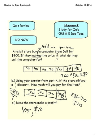 Review for Quiz 2.notebook 
1 
October 16, 2014 
Quiz Review Homework 
Study for Quiz 
CRS # 5 Due Tues. 
DO NOW 
A retail store buys a computer from Dell for 
$200. If they markup the price what do they 
sell the computer for? 
b.) Using your answer from part A, if the store offers 
a discount. How much will you pay for the item? 
c.) Does the store make a profit? 
 